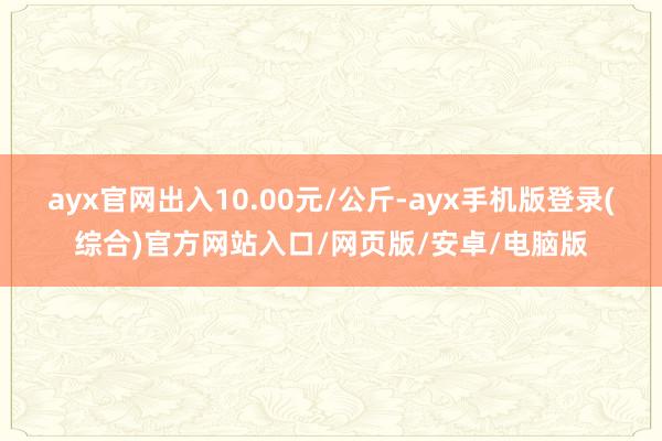 ayx官网出入10.00元/公斤-ayx手机版登录(综合)官方网站入口/网页版/安卓/电脑版