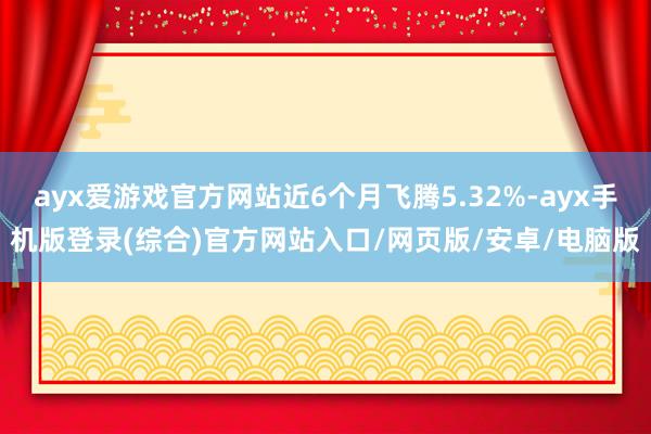 ayx爱游戏官方网站近6个月飞腾5.32%-ayx手机版登录(综合)官方网站入口/网页版/安卓/电脑版
