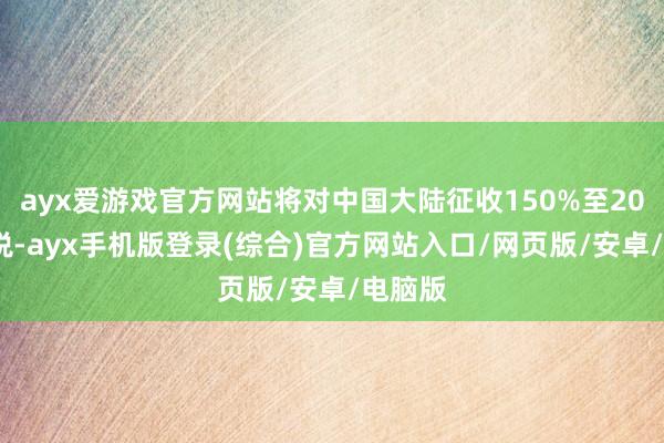 ayx爱游戏官方网站将对中国大陆征收150%至200%关税-ayx手机版登录(综合)官方网站入口/网页版/安卓/电脑版