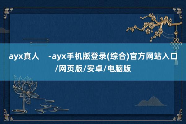 ayx真人    -ayx手机版登录(综合)官方网站入口/网页版/安卓/电脑版