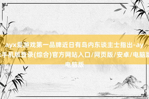 ayx爱游戏第一品牌近日有岛内东谈主士指出-ayx手机版登录(综合)官方网站入口/网页版/安卓/电脑版