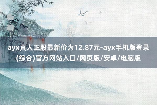 ayx真人正股最新价为12.87元-ayx手机版登录(综合)官方网站入口/网页版/安卓/电脑版