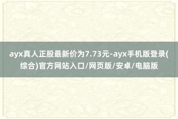 ayx真人正股最新价为7.73元-ayx手机版登录(综合)官方网站入口/网页版/安卓/电脑版