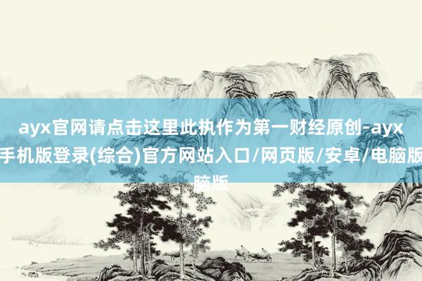 ayx官网请点击这里此执作为第一财经原创-ayx手机版登录(综合)官方网站入口/网页版/安卓/电脑版