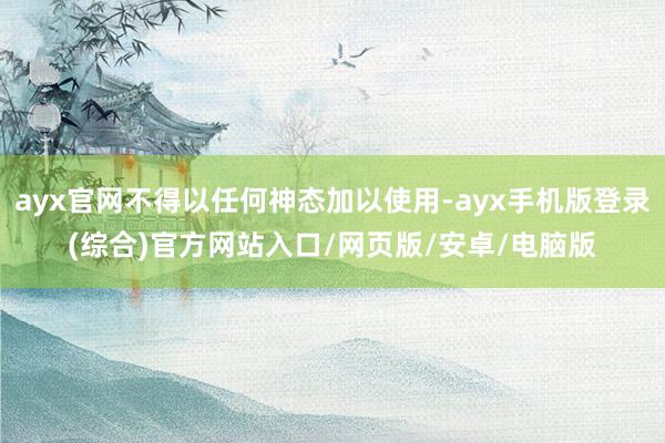 ayx官网不得以任何神态加以使用-ayx手机版登录(综合)官方网站入口/网页版/安卓/电脑版