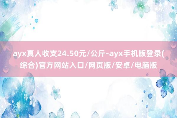 ayx真人收支24.50元/公斤-ayx手机版登录(综合)官方网站入口/网页版/安卓/电脑版