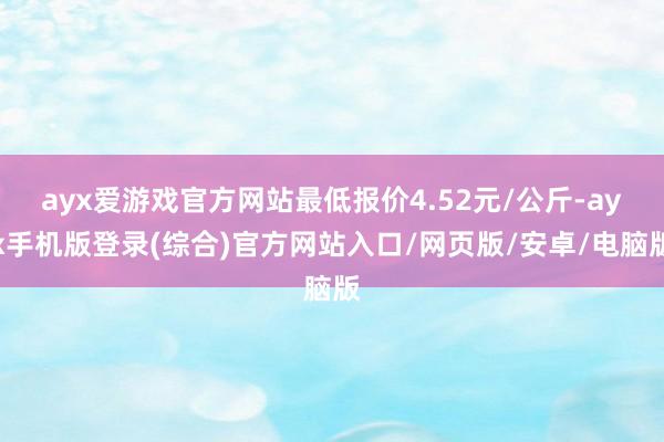 ayx爱游戏官方网站最低报价4.52元/公斤-ayx手机版登录(综合)官方网站入口/网页版/安卓/电脑版