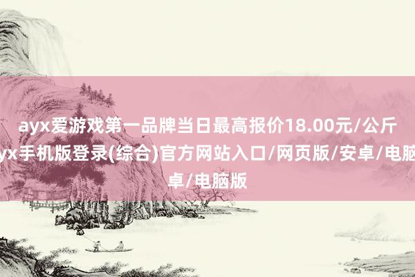 ayx爱游戏第一品牌当日最高报价18.00元/公斤-ayx手机版登录(综合)官方网站入口/网页版/安卓/电脑版