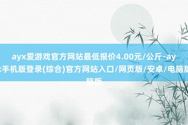 ayx爱游戏官方网站最低报价4.00元/公斤-ayx手机版登录(综合)官方网站入口/网页版/安卓/电脑版