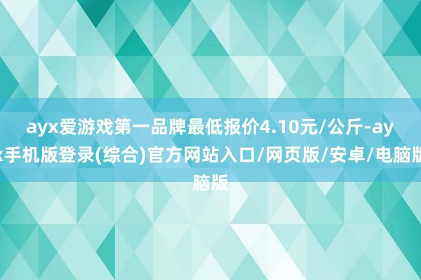 ayx爱游戏第一品牌最低报价4.10元/公斤-ayx手机版登录(综合)官方网站入口/网页版/安卓/电脑版
