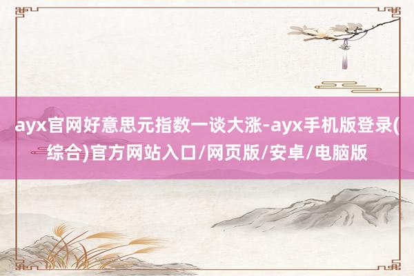 ayx官网好意思元指数一谈大涨-ayx手机版登录(综合)官方网站入口/网页版/安卓/电脑版
