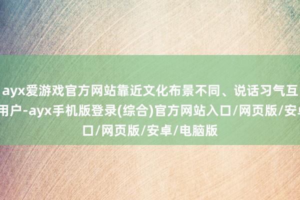 ayx爱游戏官方网站靠近文化布景不同、说话习气互异的外洋用户-ayx手机版登录(综合)官方网站入口/网页版/安卓/电脑版