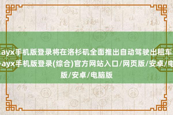 ayx手机版登录将在洛杉矶全面推出自动驾驶出租车工作-ayx手机版登录(综合)官方网站入口/网页版/安卓/电脑版