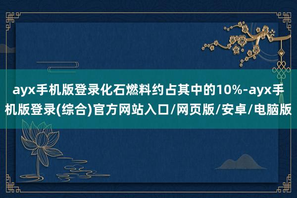 ayx手机版登录化石燃料约占其中的10%-ayx手机版登录(综合)官方网站入口/网页版/安卓/电脑版