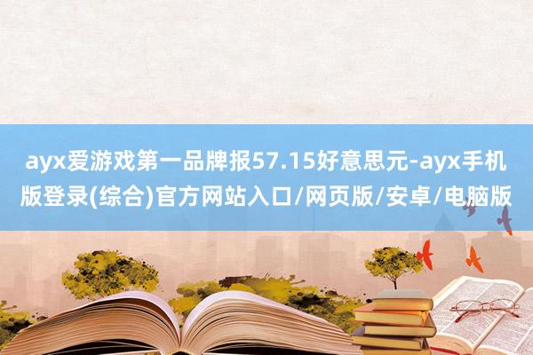 ayx爱游戏第一品牌报57.15好意思元-ayx手机版登录(综合)官方网站入口/网页版/安卓/电脑版