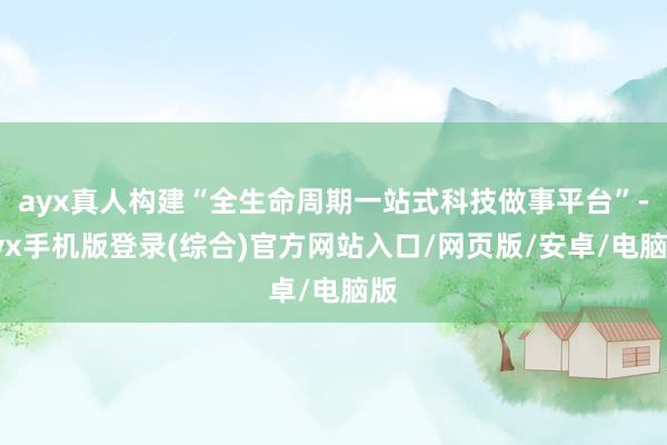 ayx真人构建“全生命周期一站式科技做事平台”-ayx手机版登录(综合)官方网站入口/网页版/安卓/电脑版