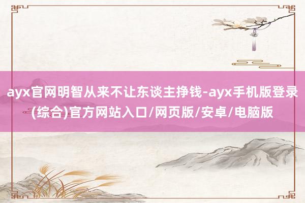 ayx官网明智从来不让东谈主挣钱-ayx手机版登录(综合)官方网站入口/网页版/安卓/电脑版