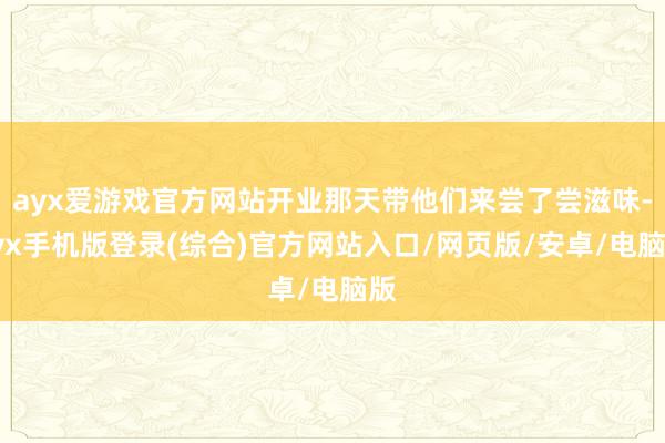 ayx爱游戏官方网站开业那天带他们来尝了尝滋味-ayx手机版登录(综合)官方网站入口/网页版/安卓/电脑版