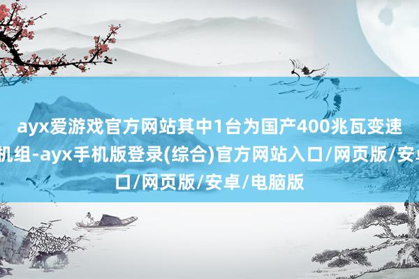 ayx爱游戏官方网站其中1台为国产400兆瓦变速抽水蓄能机组-ayx手机版登录(综合)官方网站入口/网页版/安卓/电脑版
