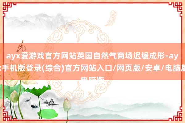ayx爱游戏官方网站英国自然气商场迟缓成形-ayx手机版登录(综合)官方网站入口/网页版/安卓/电脑版