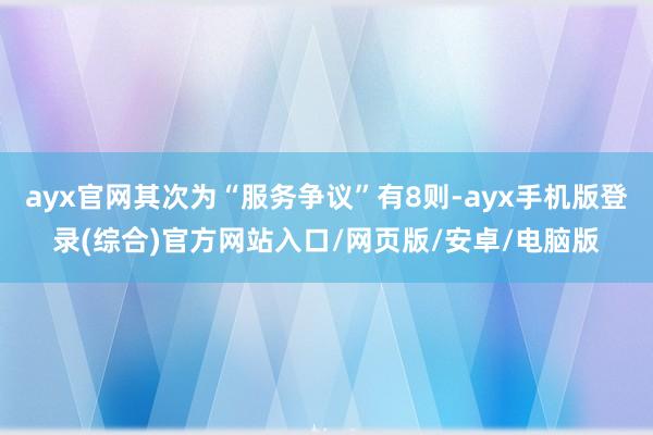 ayx官网其次为“服务争议”有8则-ayx手机版登录(综合)官方网站入口/网页版/安卓/电脑版