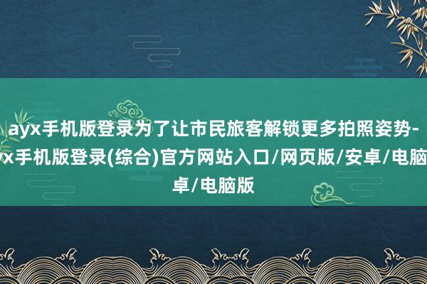 ayx手机版登录为了让市民旅客解锁更多拍照姿势-ayx手机版登录(综合)官方网站入口/网页版/安卓/电脑版