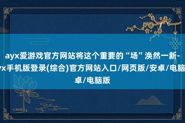 ayx爱游戏官方网站将这个重要的“场”涣然一新-ayx手机版登录(综合)官方网站入口/网页版/安卓/电脑版