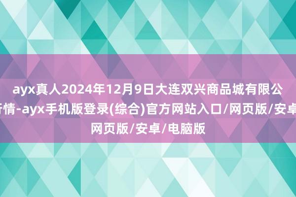 ayx真人2024年12月9日大连双兴商品城有限公司价钱行情-ayx手机版登录(综合)官方网站入口/网页版/安卓/电脑版