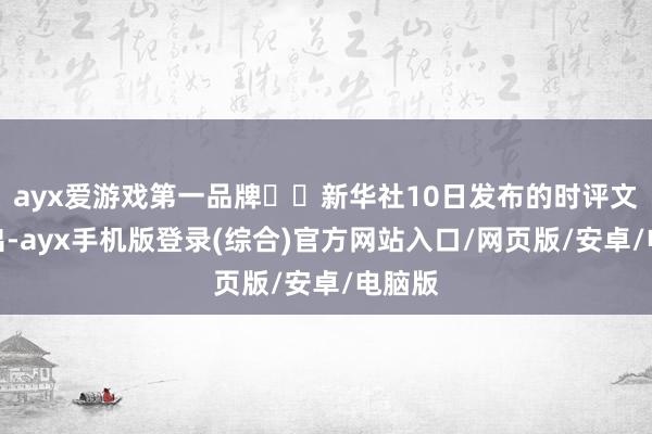 ayx爱游戏第一品牌►►新华社10日发布的时评文章指出-ayx手机版登录(综合)官方网站入口/网页版/安卓/电脑版