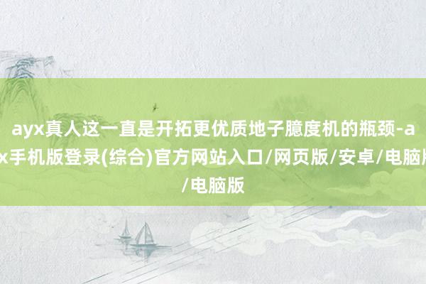 ayx真人这一直是开拓更优质地子臆度机的瓶颈-ayx手机版登录(综合)官方网站入口/网页版/安卓/电脑版