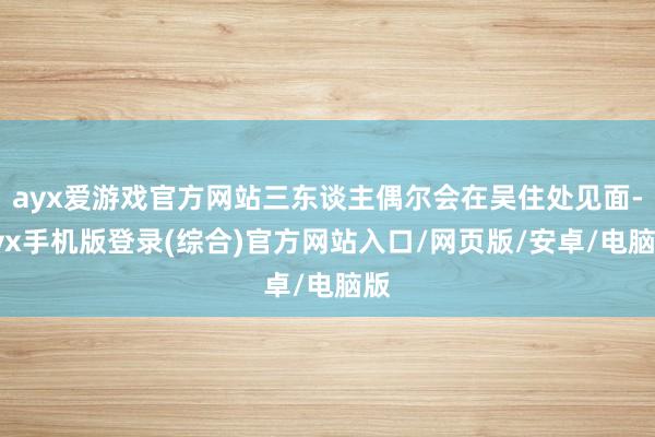 ayx爱游戏官方网站三东谈主偶尔会在吴住处见面-ayx手机版登录(综合)官方网站入口/网页版/安卓/电脑版