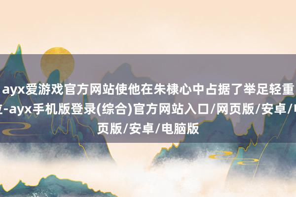 ayx爱游戏官方网站使他在朱棣心中占据了举足轻重的地位-ayx手机版登录(综合)官方网站入口/网页版/安卓/电脑版