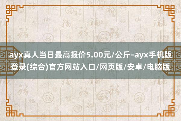ayx真人当日最高报价5.00元/公斤-ayx手机版登录(综合)官方网站入口/网页版/安卓/电脑版