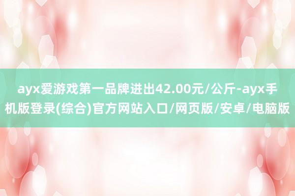 ayx爱游戏第一品牌进出42.00元/公斤-ayx手机版登录(综合)官方网站入口/网页版/安卓/电脑版