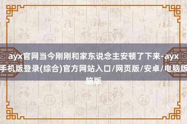 ayx官网当今刚刚和家东说念主安顿了下来-ayx手机版登录(综合)官方网站入口/网页版/安卓/电脑版