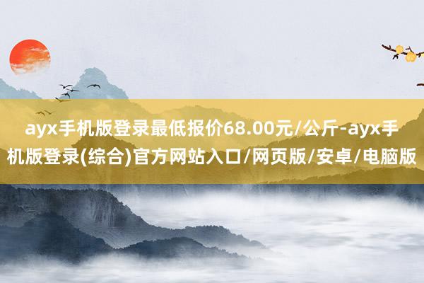 ayx手机版登录最低报价68.00元/公斤-ayx手机版登录(综合)官方网站入口/网页版/安卓/电脑版