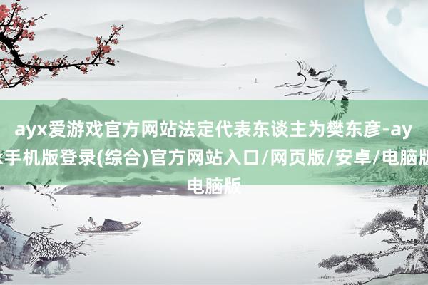 ayx爱游戏官方网站法定代表东谈主为樊东彦-ayx手机版登录(综合)官方网站入口/网页版/安卓/电脑版