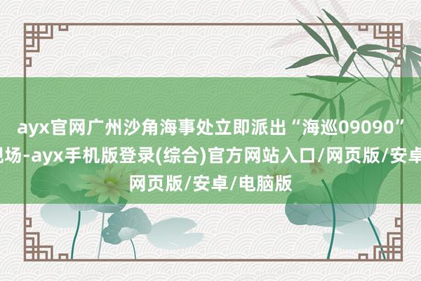 ayx官网广州沙角海事处立即派出“海巡09090”轮赶往现场-ayx手机版登录(综合)官方网站入口/网页版/安卓/电脑版
