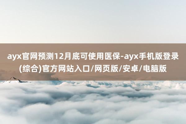 ayx官网预测12月底可使用医保-ayx手机版登录(综合)官方网站入口/网页版/安卓/电脑版