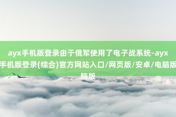 ayx手机版登录由于俄军使用了电子战系统-ayx手机版登录(综合)官方网站入口/网页版/安卓/电脑版