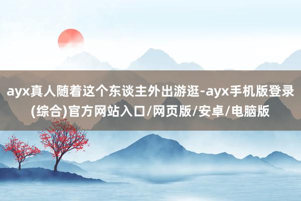 ayx真人随着这个东谈主外出游逛-ayx手机版登录(综合)官方网站入口/网页版/安卓/电脑版