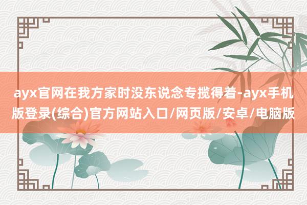 ayx官网在我方家时没东说念专揽得着-ayx手机版登录(综合)官方网站入口/网页版/安卓/电脑版