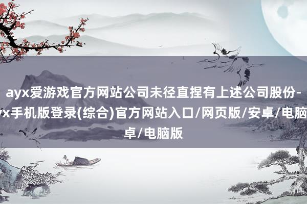 ayx爱游戏官方网站公司未径直捏有上述公司股份-ayx手机版登录(综合)官方网站入口/网页版/安卓/电脑版