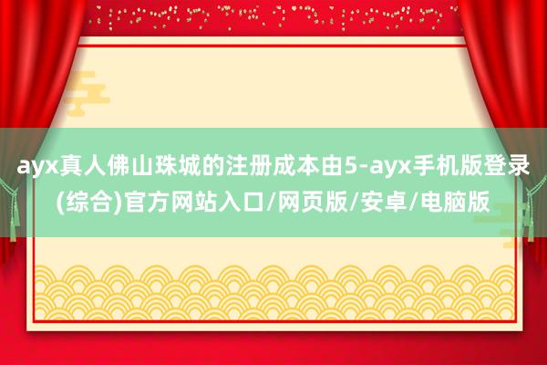 ayx真人佛山珠城的注册成本由5-ayx手机版登录(综合)官方网站入口/网页版/安卓/电脑版