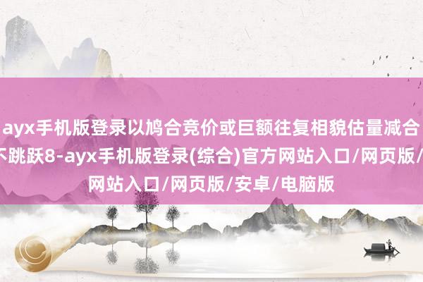 ayx手机版登录以鸠合竞价或巨额往复相貌估量减合手公司股份不跳跃8-ayx手机版登录(综合)官方网站入口/网页版/安卓/电脑版