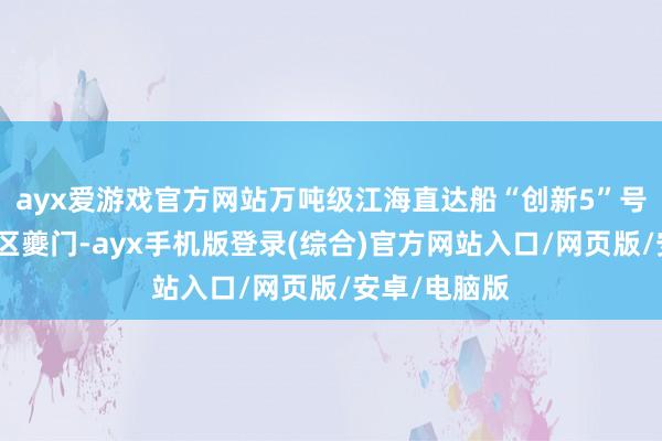 ayx爱游戏官方网站万吨级江海直达船“创新5”号驶过三峡库区夔门-ayx手机版登录(综合)官方网站入口/网页版/安卓/电脑版