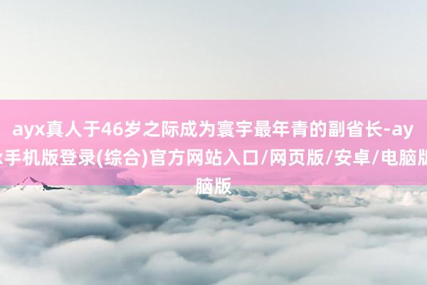 ayx真人于46岁之际成为寰宇最年青的副省长-ayx手机版登录(综合)官方网站入口/网页版/安卓/电脑版