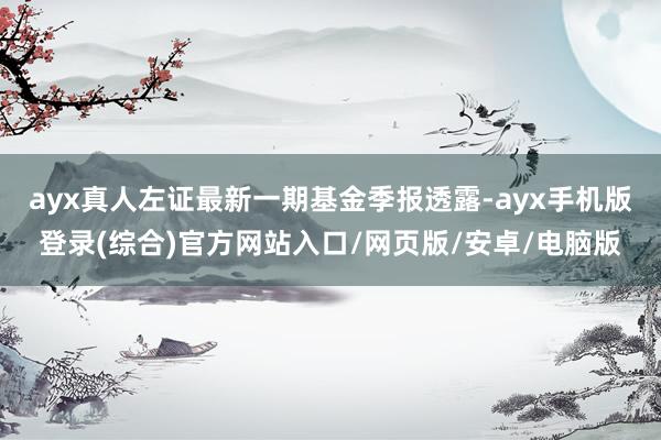 ayx真人左证最新一期基金季报透露-ayx手机版登录(综合)官方网站入口/网页版/安卓/电脑版