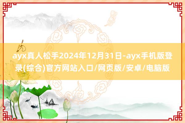 ayx真人松手2024年12月31日-ayx手机版登录(综合)官方网站入口/网页版/安卓/电脑版