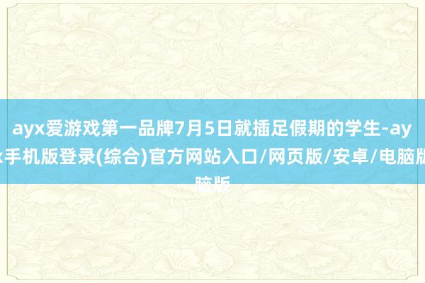 ayx爱游戏第一品牌7月5日就插足假期的学生-ayx手机版登录(综合)官方网站入口/网页版/安卓/电脑版